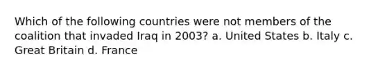 Which of the following countries were not members of the coalition that invaded Iraq in 2003? a. United States b. Italy c. Great Britain d. France