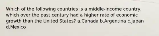 Which of the following countries is a middle-income country, which over the past century had a higher rate of economic growth than the United States? a.Canada b.Argentina c.Japan d.Mexico