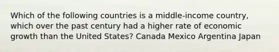 Which of the following countries is a middle-income country, which over the past century had a higher rate of economic growth than the United States? Canada Mexico Argentina Japan