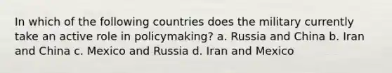 In which of the following countries does the military currently take an active role in policymaking? a. Russia and China b. Iran and China c. Mexico and Russia d. Iran and Mexico