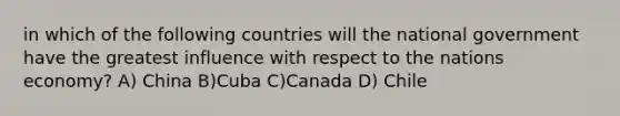 in which of the following countries will the national government have the greatest influence with respect to the nations economy? A) China B)Cuba C)Canada D) Chile