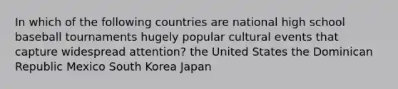 In which of the following countries are national high school baseball tournaments hugely popular cultural events that capture widespread attention? the United States the Dominican Republic Mexico South Korea Japan