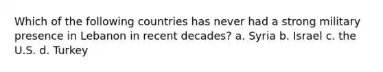Which of the following countries has never had a strong military presence in Lebanon in recent decades? a. Syria b. Israel c. the U.S. d. Turkey