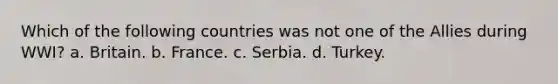 Which of the following countries was not one of the Allies during WWI? a. Britain. b. France. c. Serbia. d. Turkey.