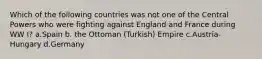 Which of the following countries was not one of the Central Powers who were fighting against England and France during WW I? a.Spain b. the Ottoman (Turkish) Empire c.Austria-Hungary d.Germany