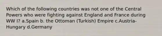 Which of the following countries was not one of the Central Powers who were fighting against England and France during WW I? a.Spain b. the Ottoman (Turkish) Empire c.Austria-Hungary d.Germany