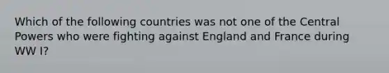 Which of the following countries was not one of the Central Powers who were fighting against England and France during WW I?