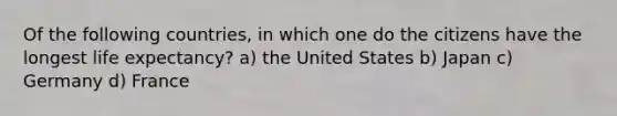 Of the following countries, in which one do the citizens have the longest life expectancy? a) the United States b) Japan c) Germany d) France