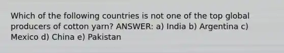 Which of the following countries is not one of the top global producers of cotton yarn? ANSWER: a) India b) Argentina c) Mexico d) China e) Pakistan