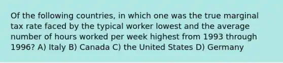 Of the following countries, in which one was the true marginal tax rate faced by the typical worker lowest and the average number of hours worked per week highest from 1993 through 1996? A) Italy B) Canada C) the United States D) Germany