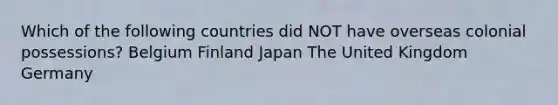 Which of the following countries did NOT have overseas colonial possessions? Belgium Finland Japan The United Kingdom Germany