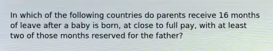 In which of the following countries do parents receive 16 months of leave after a baby is born, at close to full pay, with at least two of those months reserved for the father?