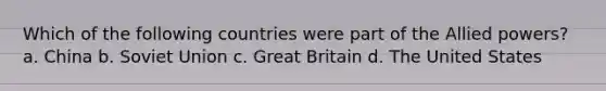 Which of the following countries were part of the Allied powers? a. China b. Soviet Union c. Great Britain d. The United States