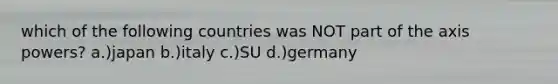 which of the following countries was NOT part of the axis powers? a.)japan b.)italy c.)SU d.)germany