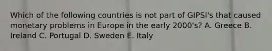 Which of the following countries is not part of GIPSI's that caused monetary problems in Europe in the early 2000's? A. Greece B. Ireland C. Portugal D. Sweden E. Italy