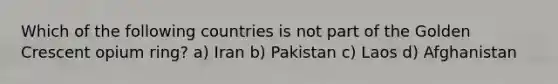 Which of the following countries is not part of the Golden Crescent opium ring? a) Iran b) Pakistan c) Laos d) Afghanistan