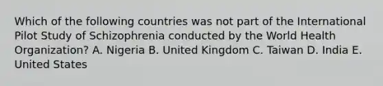 Which of the following countries was not part of the International Pilot Study of Schizophrenia conducted by the World Health Organization? A. Nigeria B. United Kingdom C. Taiwan D. India E. United States