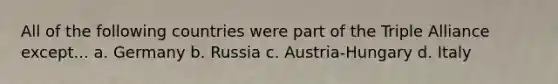 All of the following countries were part of the Triple Alliance except... a. Germany b. Russia c. Austria-Hungary d. Italy