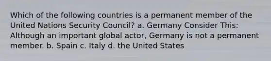 Which of the following countries is a permanent member of the United Nations Security Council? a. Germany Consider This: Although an important global actor, Germany is not a permanent member. b. Spain c. Italy d. the United States