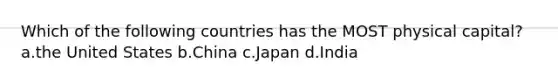 Which of the following countries has the MOST physical capital? a.the United States b.China c.Japan d.India