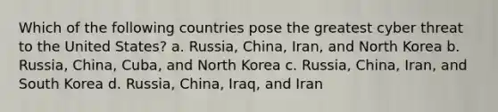 Which of the following countries pose the greatest cyber threat to the United States? a. Russia, China, Iran, and North Korea b. Russia, China, Cuba, and North Korea c. Russia, China, Iran, and South Korea d. Russia, China, Iraq, and Iran