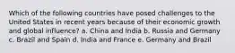 Which of the following countries have posed challenges to the United States in recent years because of their economic growth and global influence? a. China and India b. Russia and Germany c. Brazil and Spain d. India and France e. Germany and Brazil