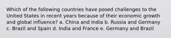 Which of the following countries have posed challenges to the United States in recent years because of their economic growth and global influence? a. China and India b. Russia and Germany c. Brazil and Spain d. India and France e. Germany and Brazil