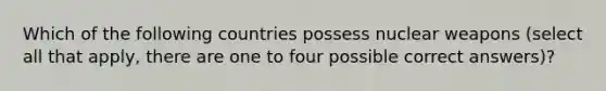 Which of the following countries possess nuclear weapons (select all that apply, there are one to four possible correct answers)?