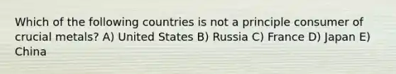 Which of the following countries is not a principle consumer of crucial metals? A) United States B) Russia C) France D) Japan E) China