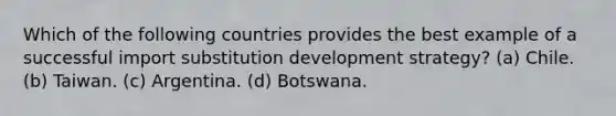 Which of the following countries provides the best example of a successful import substitution development strategy? (a) Chile. (b) Taiwan. (c) Argentina. (d) Botswana.