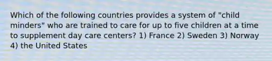 Which of the following countries provides a system of "child minders" who are trained to care for up to five children at a time to supplement day care centers? 1) France 2) Sweden 3) Norway 4) the United States