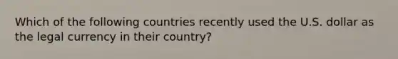 Which of the following countries recently used the U.S. dollar as the legal currency in their country?