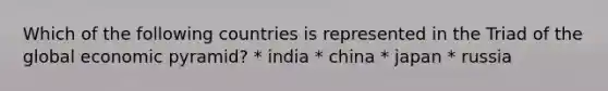 Which of the following countries is represented in the Triad of the global economic pyramid? * india * china * japan * russia