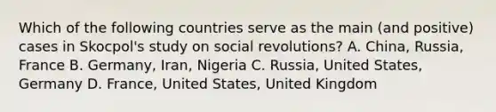 Which of the following countries serve as the main (and positive) cases in Skocpol's study on social revolutions? A. China, Russia, France B. Germany, Iran, Nigeria C. Russia, United States, Germany D. France, United States, United Kingdom