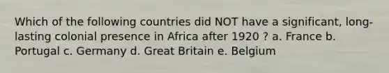 Which of the following countries did NOT have a significant, long-lasting colonial presence in Africa after 1920 ? a. France b. Portugal c. Germany d. Great Britain e. Belgium