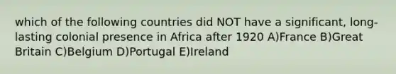 which of the following countries did NOT have a significant, long-lasting colonial presence in Africa after 1920 A)France B)Great Britain C)Belgium D)Portugal E)Ireland