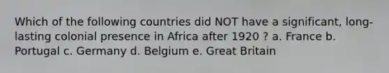 Which of the following countries did NOT have a significant, long-lasting colonial presence in Africa after 1920 ? a. France b. Portugal c. Germany d. Belgium e. Great Britain