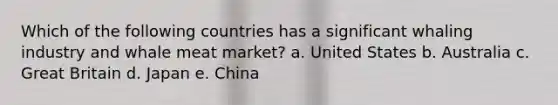 Which of the following countries has a significant whaling industry and whale meat market? a. United States b. Australia c. Great Britain d. Japan e. China