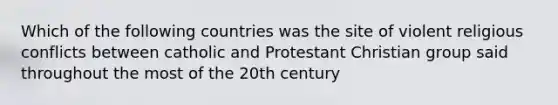 Which of the following countries was the site of violent religious conflicts between catholic and Protestant Christian group said throughout the most of the 20th century