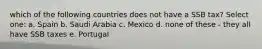 which of the following countries does not have a SSB tax? Select one: a. Spain b. Saudi Arabia c. Mexico d. none of these - they all have SSB taxes e. Portugal