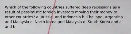 Which of the following countries suffered deep recessions as a result of pessimistic foreign investors moving their money to other countries? a. Russia, and Indonesia b. Thailand, Argentina and Malaysia c. North Korea and Malaysia d. South Korea and a and b