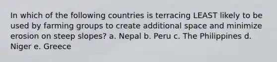 In which of the following countries is terracing LEAST likely to be used by farming groups to create additional space and minimize erosion on steep slopes? a. Nepal b. Peru c. The Philippines d. Niger e. Greece