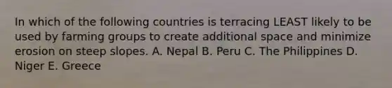 In which of the following countries is terracing LEAST likely to be used by farming groups to create additional space and minimize erosion on steep slopes. A. Nepal B. Peru C. The Philippines D. Niger E. Greece