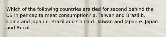 Which of the following countries are tied for second behind the US in per capita meat consumption? a. Taiwan and Brazil b. China and Japan c. Brazil and China d. Taiwan and Japan e. Japan and Brazil