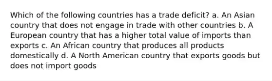 Which of the following countries has a trade deficit? a. An Asian country that does not engage in trade with other countries b. A European country that has a higher total value of imports than exports c. An African country that produces all products domestically d. A North American country that exports goods but does not import goods