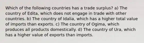 Which of the following countries has a trade surplus? a) The country of Edita, which does not engage in trade with other countries. b) The country of Idalia, which has a higher total value of imports than exports. c) The country of Ogima, which produces all products domestically. d) The country of Ura, which has a higher value of exports than imports.