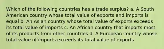 Which of the following countries has a trade surplus? a. A South American country whose total value of exports and imports is equal b. An Asian country whose total value of exports exceeds its total value of imports c. An African country that imports most of its products from other countries d. A European country whose total value of imports exceeds its total value of exports