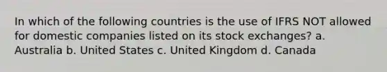 In which of the following countries is the use of IFRS NOT allowed for domestic companies listed on its stock exchanges? a. Australia b. United States c. United Kingdom d. Canada