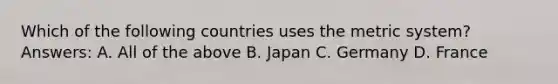 Which of the following countries uses the metric system? Answers: A. All of the above B. Japan C. Germany D. France