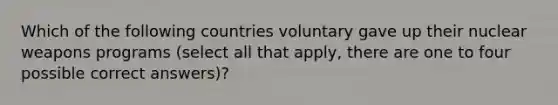 Which of the following countries voluntary gave up their nuclear weapons programs (select all that apply, there are one to four possible correct answers)?